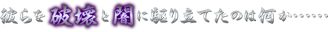 彼らを破壊と闇に駆り立てたのは何か……